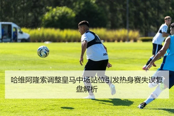 哈维阿隆索调整皇马中场站位引发热身赛失误复盘解析