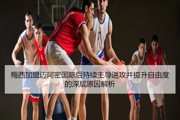 梅西加盟迈阿密国际后持续主导进攻并提升自由度的深层原因解析