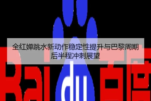 全红婵跳水新动作稳定性提升与巴黎周期后半程冲刺展望