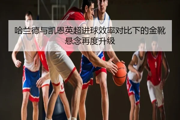 哈兰德与凯恩英超进球效率对比下的金靴悬念再度升级