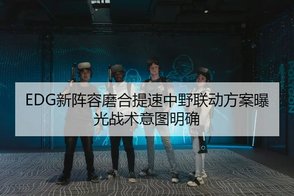 EDG新阵容磨合提速中野联动方案曝光战术意图明确