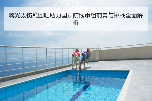 蒋光太伤愈回归助力国足防线重组前景与挑战全面解析