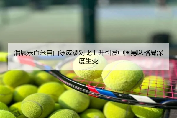 潘展乐百米自由泳成绩对比上升引发中国男队格局深度生变